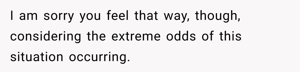 I am sorry you feel that way, though, considering the extreme odds of this situation occurring.