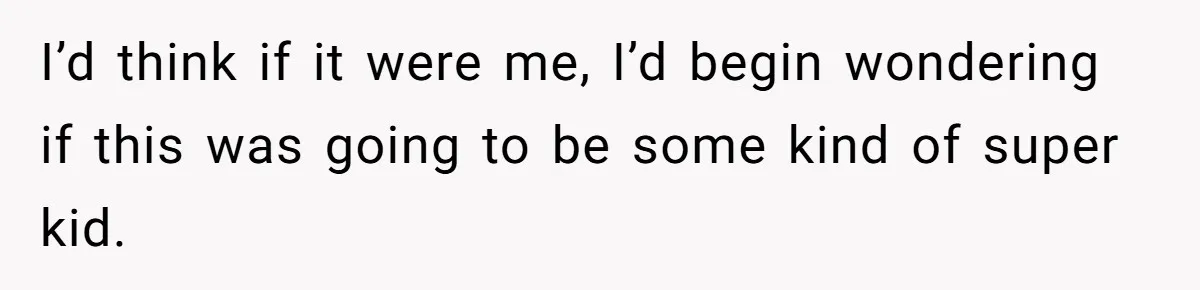 I’d think if it were me, I’d begin wondering if this was going to be some kind of super kid.