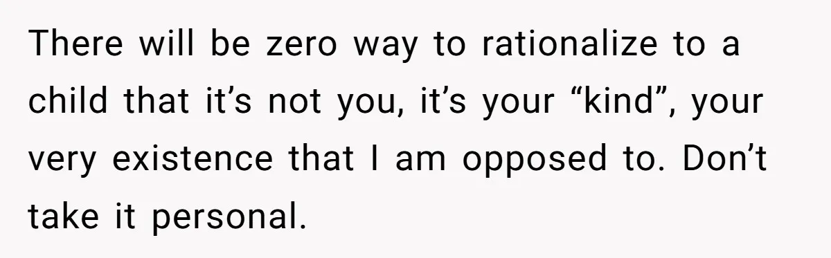 There will be zero way to rationalize to a child that it’s not you, it’s your “kind”, your very existence that I am opposed to. Don’t take it personal.