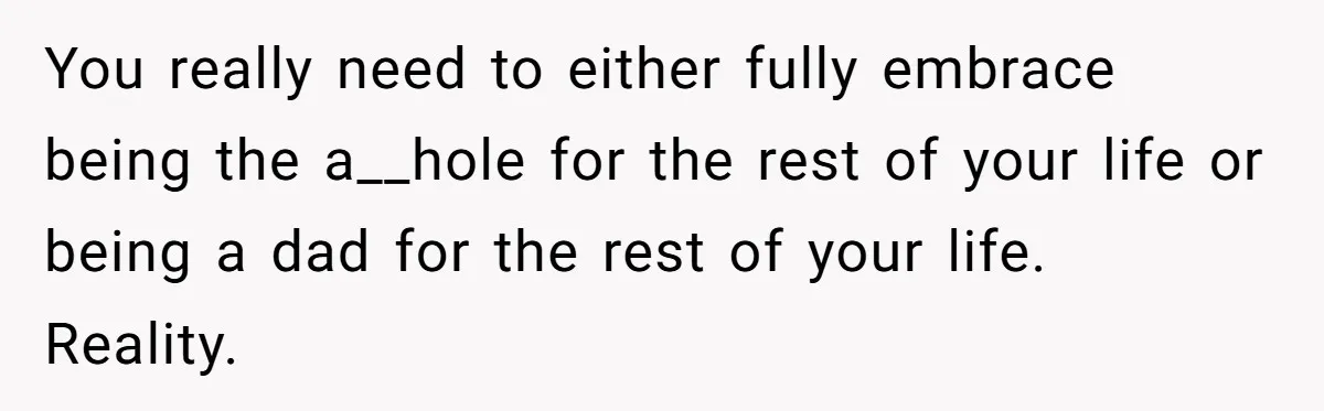 You really need to either fully embrace being the a__hole for the rest of your life or being a dad for the rest of your life. Reality.