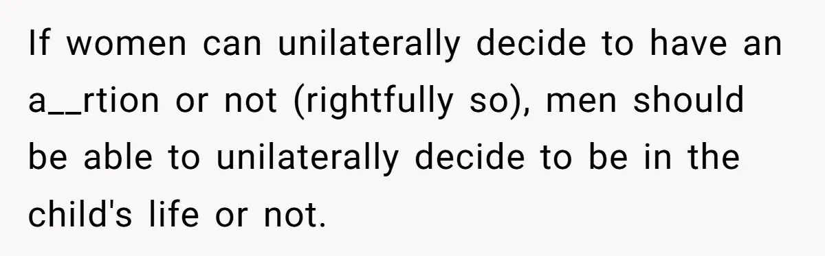 If women can unilaterally decide to have an a__rtion or not (rightfully so), men should be able to unilaterally decide to be in the child's life or not.