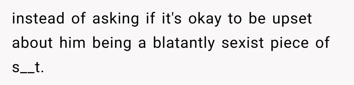 instead of asking if it's okay to be upset about him being a blatantly sexist piece of s__t.