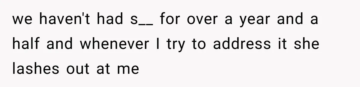 we haven't had s__ for over a year and a half and whenever I try to address it she lashes out at me
