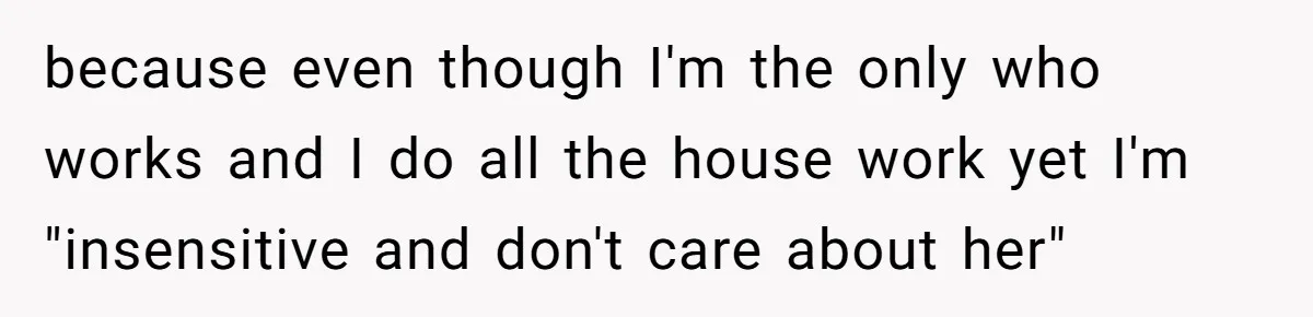 because even though I'm the only who works and I do all the house work yet I'm "insensitive and don't care about her"