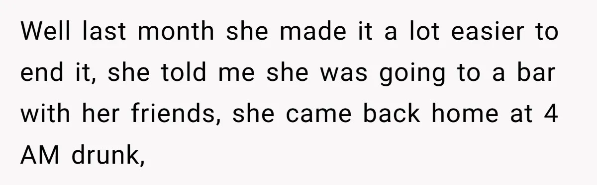 Well last month she made it a lot easier to end it, she told me she was going to a bar with her friends, she came back home at 4...