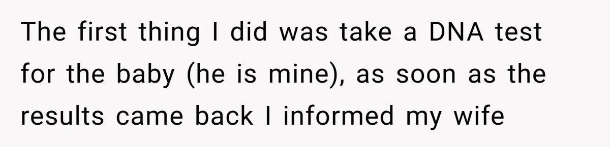 The first thing I did was take a DNA test for the baby (he is mine), as soon as the results came back I informed my wife