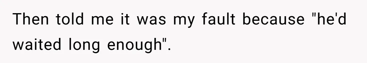 Then told me it was my fault because "he'd waited long enough".