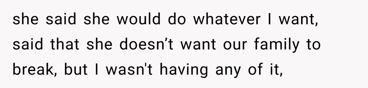 she said she would do whatever I want, said that she doesn’t want our family to break, but I wasn't having any of it,