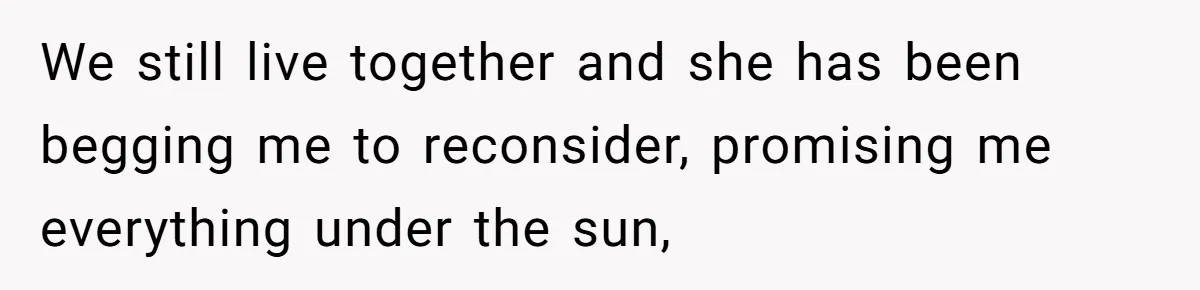 We still live together and she has been begging me to reconsider, promising me everything under the sun,