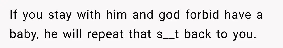 If you stay with him and god forbid have a baby, he will repeat that s__t back to you.