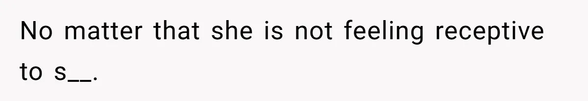 No matter that she is not feeling receptive to s__.