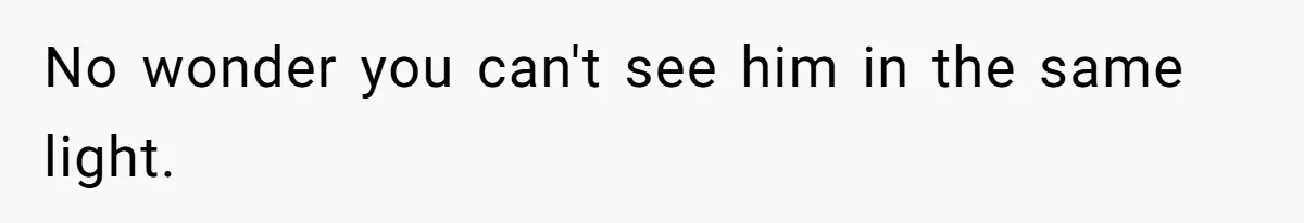 No wonder you can't see him in the same light.