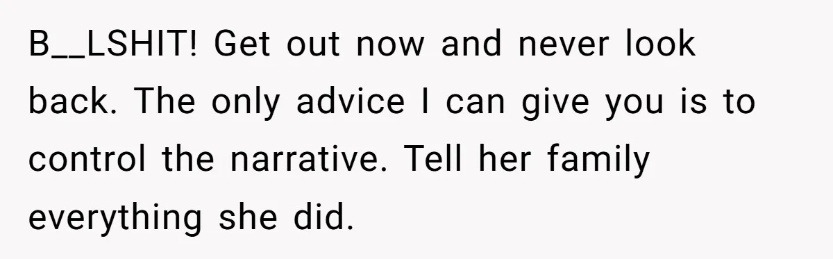 B__LSHIT! Get out now and never look back. The only advice I can give you is to control the narrative. Tell her family everything she did.