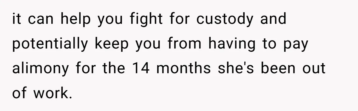 it can help you fight for custody and potentially keep you from having to pay alimony for the 14 months she's been out of work.