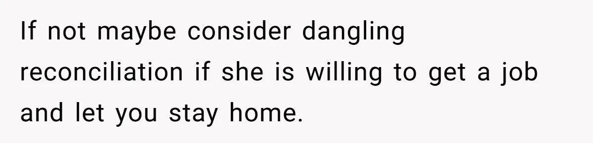 If not maybe consider dangling reconciliation if she is willing to get a job and let you stay home.