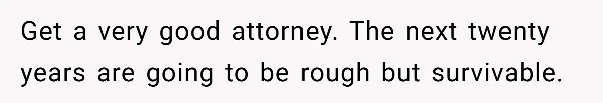 Get a very good attorney. The next twenty years are going to be rough but survivable.