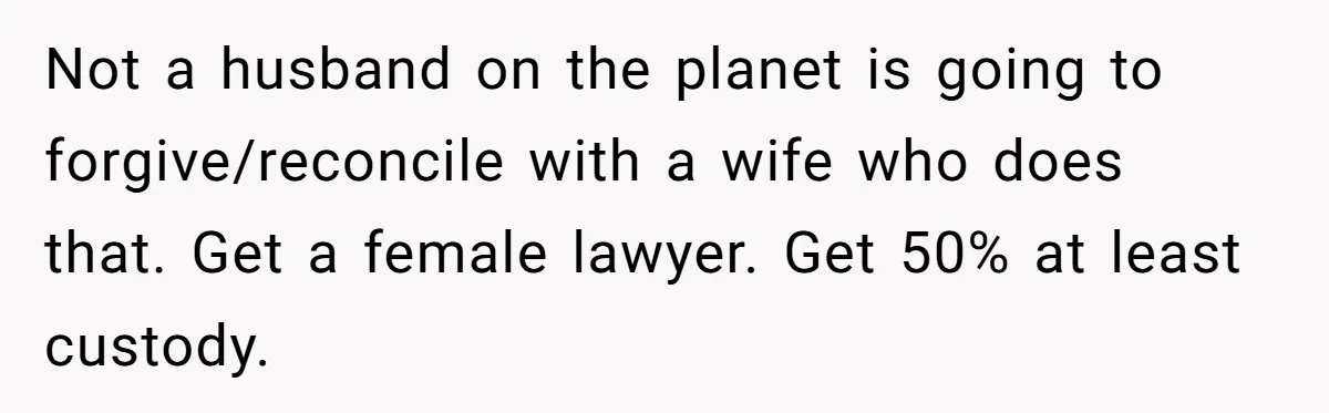 Not a husband on the planet is going to forgive/reconcile with a wife who does that. Get a female lawyer. Get 50% at least custody.