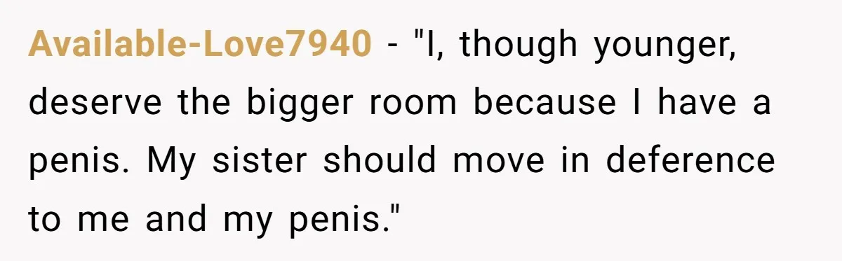 Available-Love7940 − "I, though younger, deserve the bigger room because I have a penis. My sister should move in deference to me and my penis."