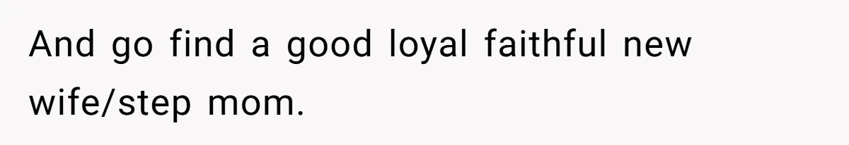 And go find a good loyal faithful new wife/step mom.