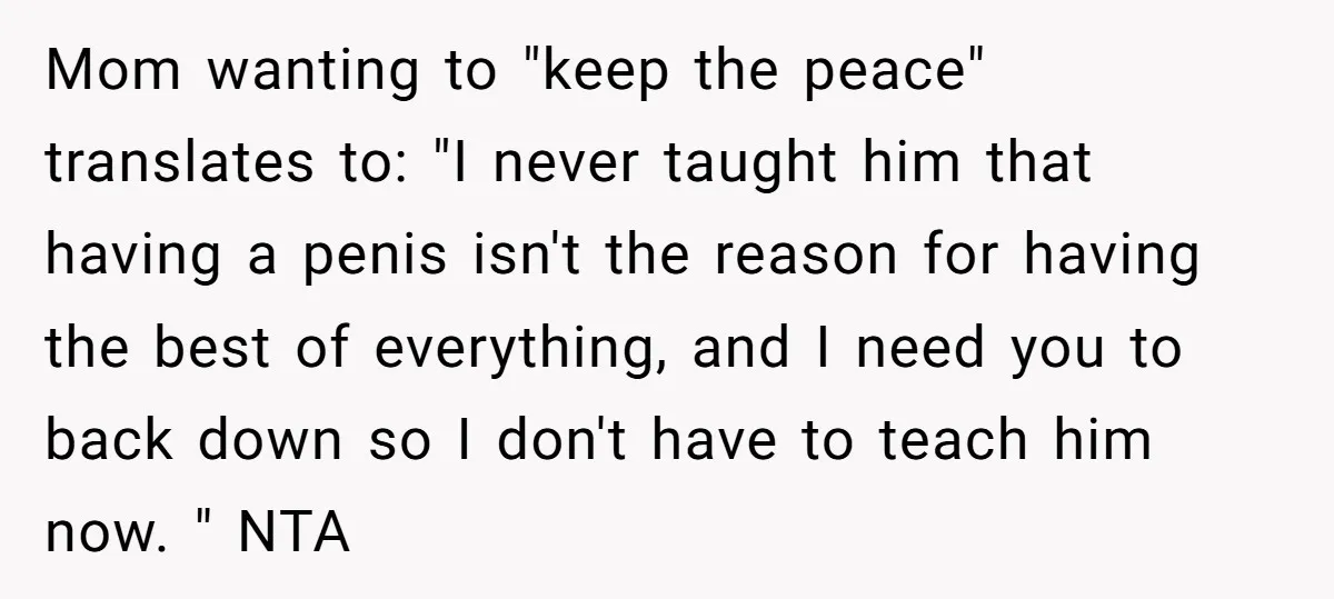 Mom wanting to "keep the peace" translates to: "I never taught him that having a penis isn't the reason for having the best of everything, and I need you to...