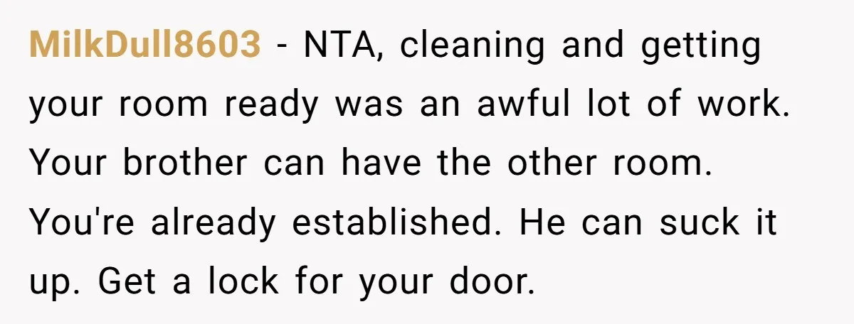 MilkDull8603 − NTA, cleaning and getting your room ready was an awful lot of work. Your brother can have the other room. You're already established. He can suck it up....