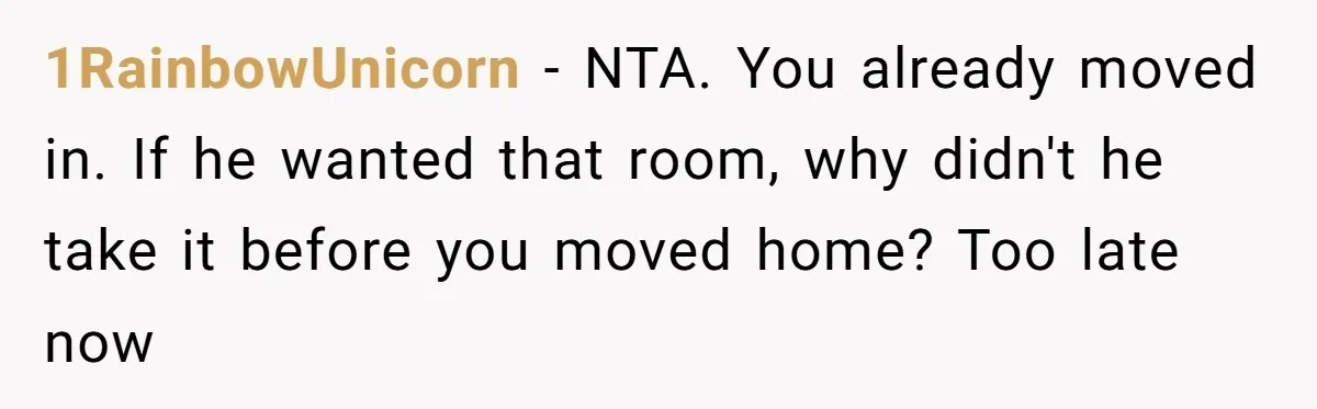 1RainbowUnicorn − NTA. You already moved in. If he wanted that room, why didn't he take it before you moved home? Too late now
