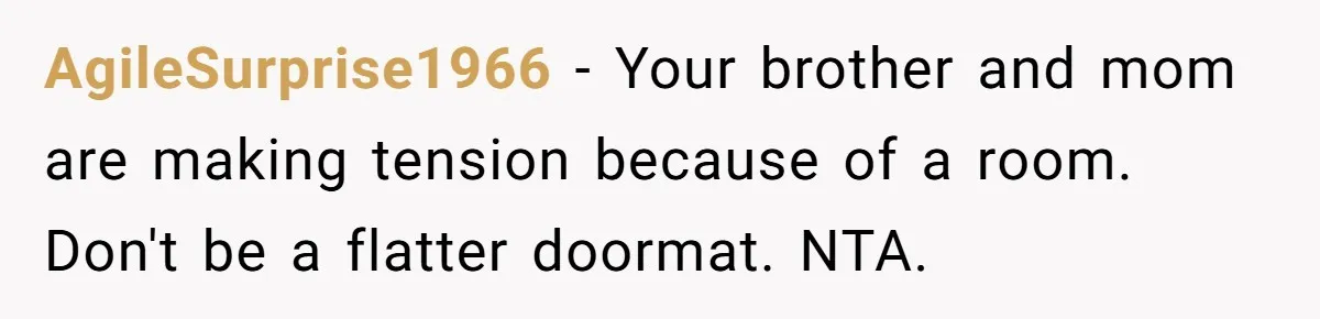 AgileSurprise1966 − Your brother and mom are making tension because of a room. Don't be a flatter doormat. NTA.