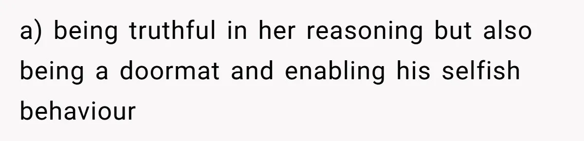a) being truthful in her reasoning but also being a doormat and enabling his selfish behaviour