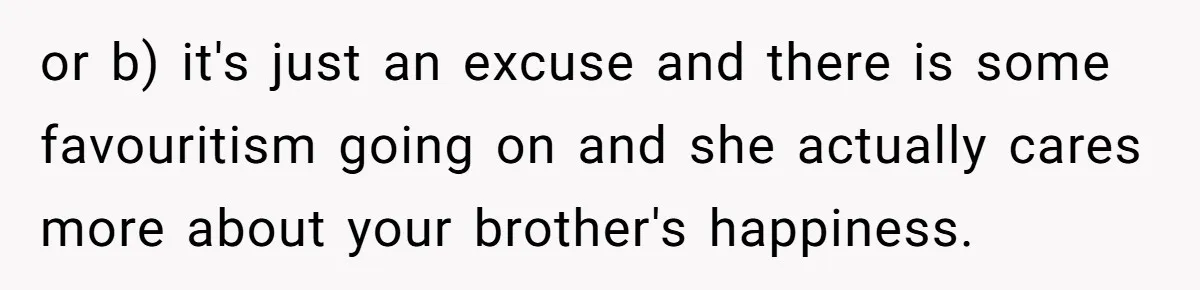 or b) it's just an excuse and there is some favouritism going on and she actually cares more about your brother's happiness.