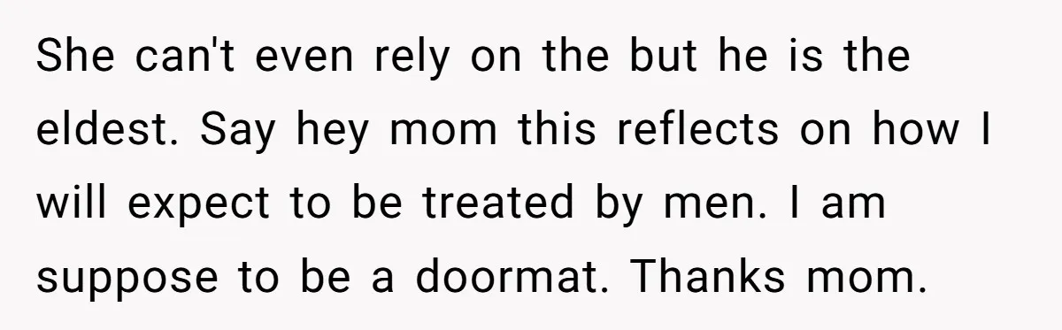 She can't even rely on the but he is the eldest. Say hey mom this reflects on how I will expect to be treated by men. I am suppose to...