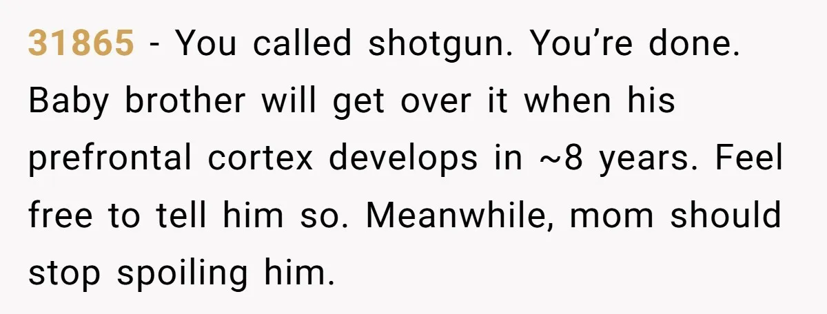 31865 − You called shotgun. You’re done. Baby brother will get over it when his prefrontal cortex develops in ~8 years. Feel free to tell him so. Meanwhile, mom should...