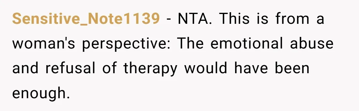 Sensitive_Note1139 − NTA. This is from a woman's perspective: The emotional abuse and refusal of therapy would have been enough.