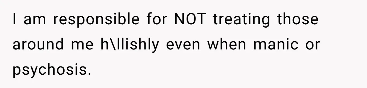 I am responsible for NOT treating those around me h\llishly even when manic or psychosis.