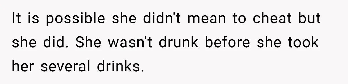 It is possible she didn't mean to cheat but she did. She wasn't drunk before she took her several drinks.