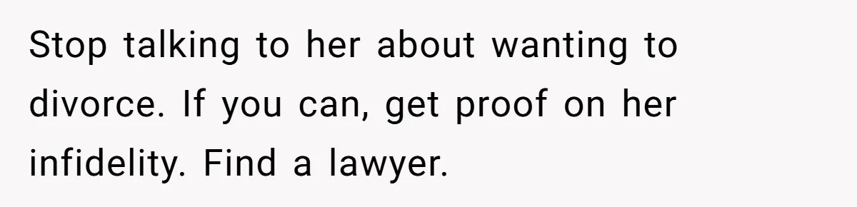Stop talking to her about wanting to divorce. If you can, get proof on her infidelity. Find a lawyer.