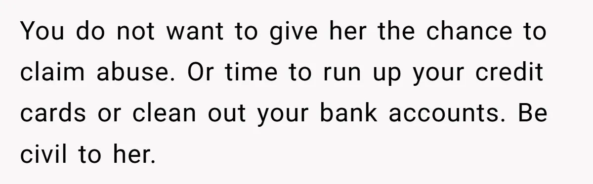 You do not want to give her the chance to claim abuse. Or time to run up your credit cards or clean out your bank accounts. Be civil to her.