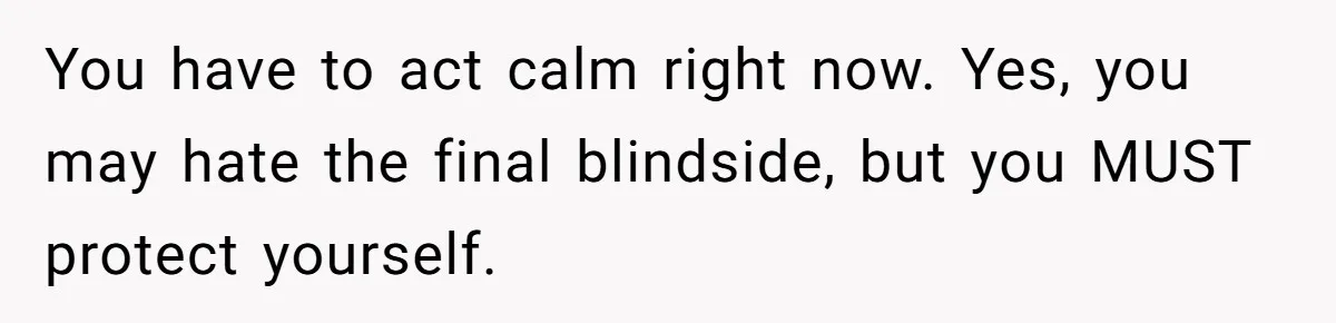 You have to act calm right now. Yes, you may hate the final blindside, but you MUST protect yourself.