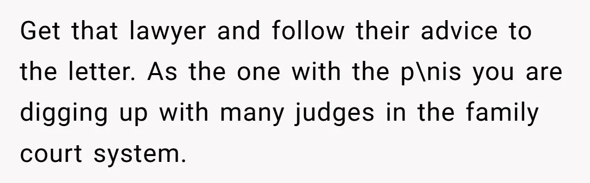 Get that lawyer and follow their advice to the letter. As the one with the p\nis you are digging up with many judges in the family court system.
