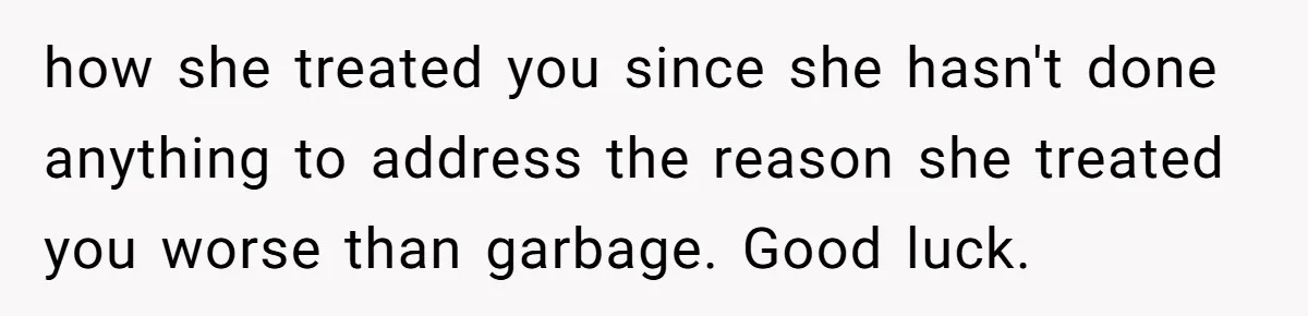 how she treated you since she hasn't done anything to address the reason she treated you worse than garbage. Good luck.