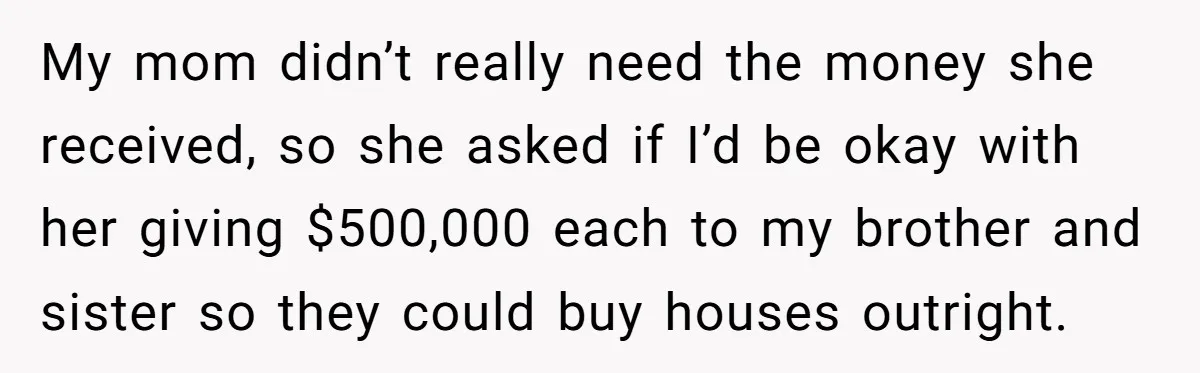 My mom didn’t really need the money she received, so she asked if I’d be okay with her giving $500,000 each to my brother and sister so they could buy...
