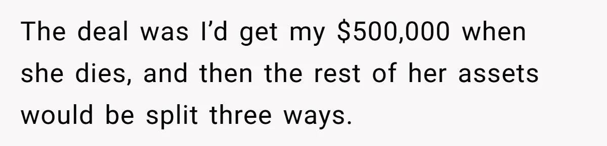 The deal was I’d get my $500,000 when she dies, and then the rest of her assets would be split three ways.
