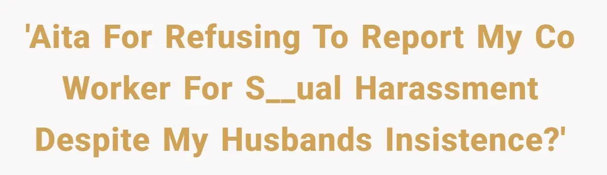 'AITA for refusing to report my co worker for s__ual harassment despite my husbands insistence?'