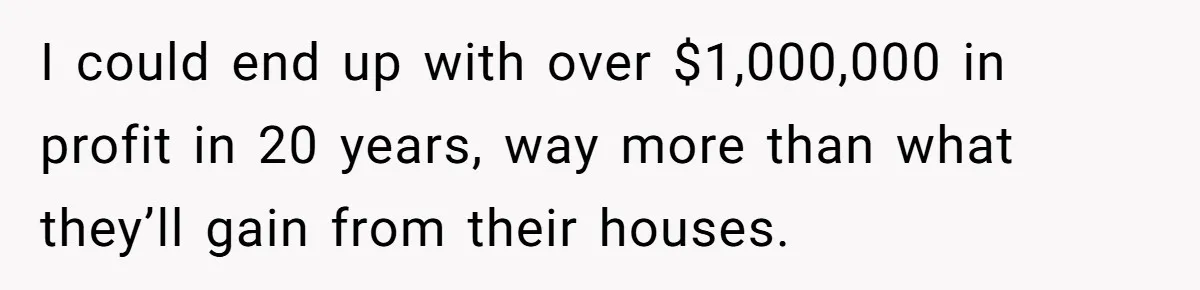 I could end up with over $1,000,000 in profit in 20 years, way more than what they’ll gain from their houses.