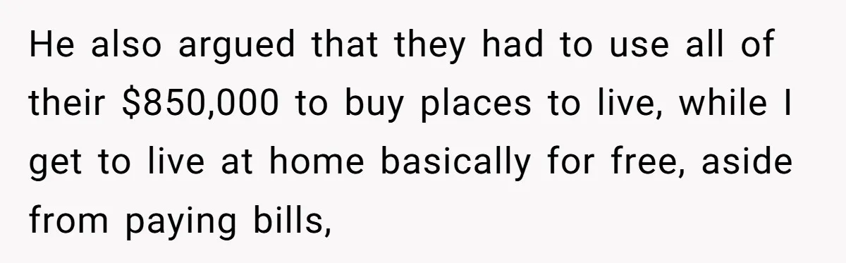 He also argued that they had to use all of their $850,000 to buy places to live, while I get to live at home basically for free, aside from paying...