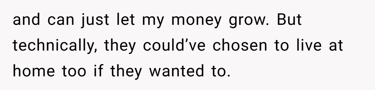 and can just let my money grow. But technically, they could’ve chosen to live at home too if they wanted to.