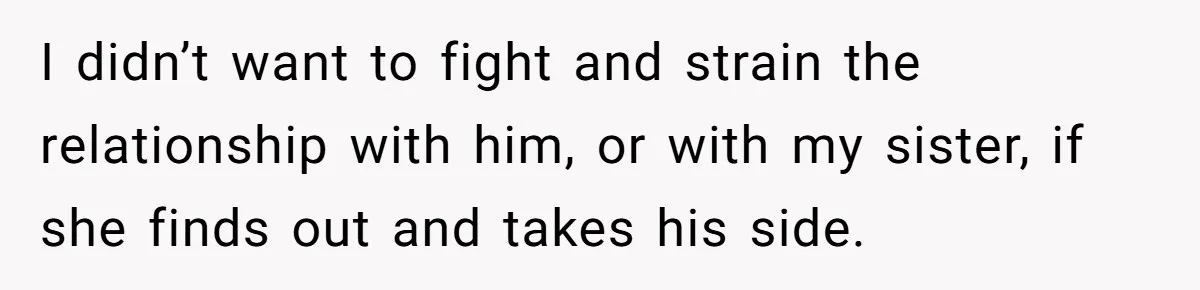 I didn’t want to fight and strain the relationship with him, or with my sister, if she finds out and takes his side.