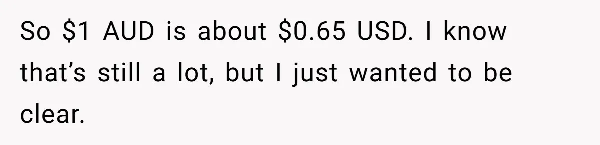 So $1 AUD is about $0.65 USD. I know that’s still a lot, but I just wanted to be clear.
