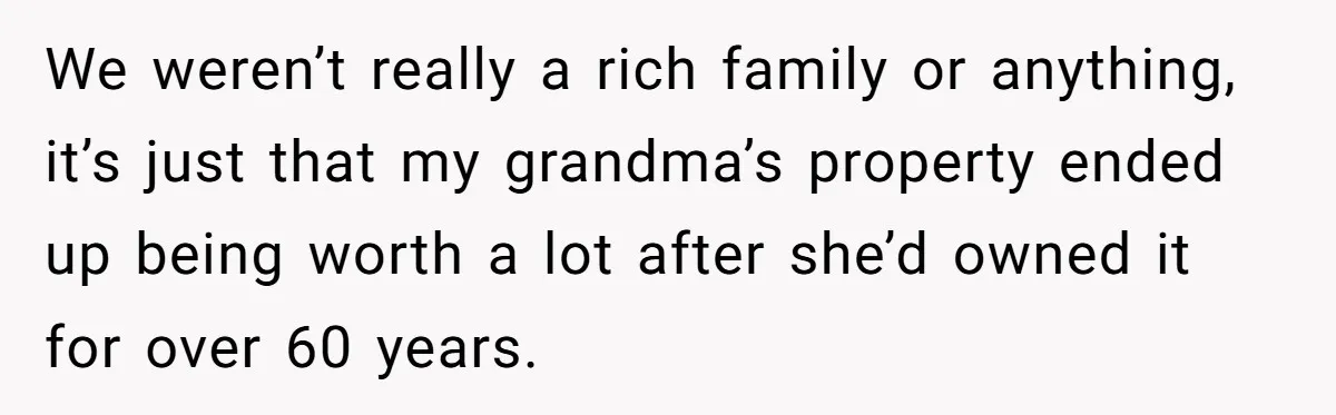 We weren’t really a rich family or anything, it’s just that my grandma’s property ended up being worth a lot after she’d owned it for over 60 years.