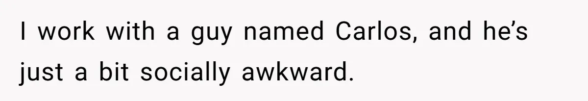 I work with a guy named Carlos, and he’s just a bit socially awkward.
