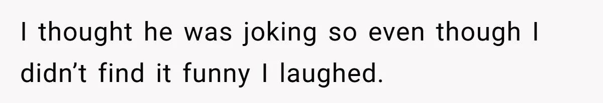 I thought he was joking so even though I didn’t find it funny I laughed.